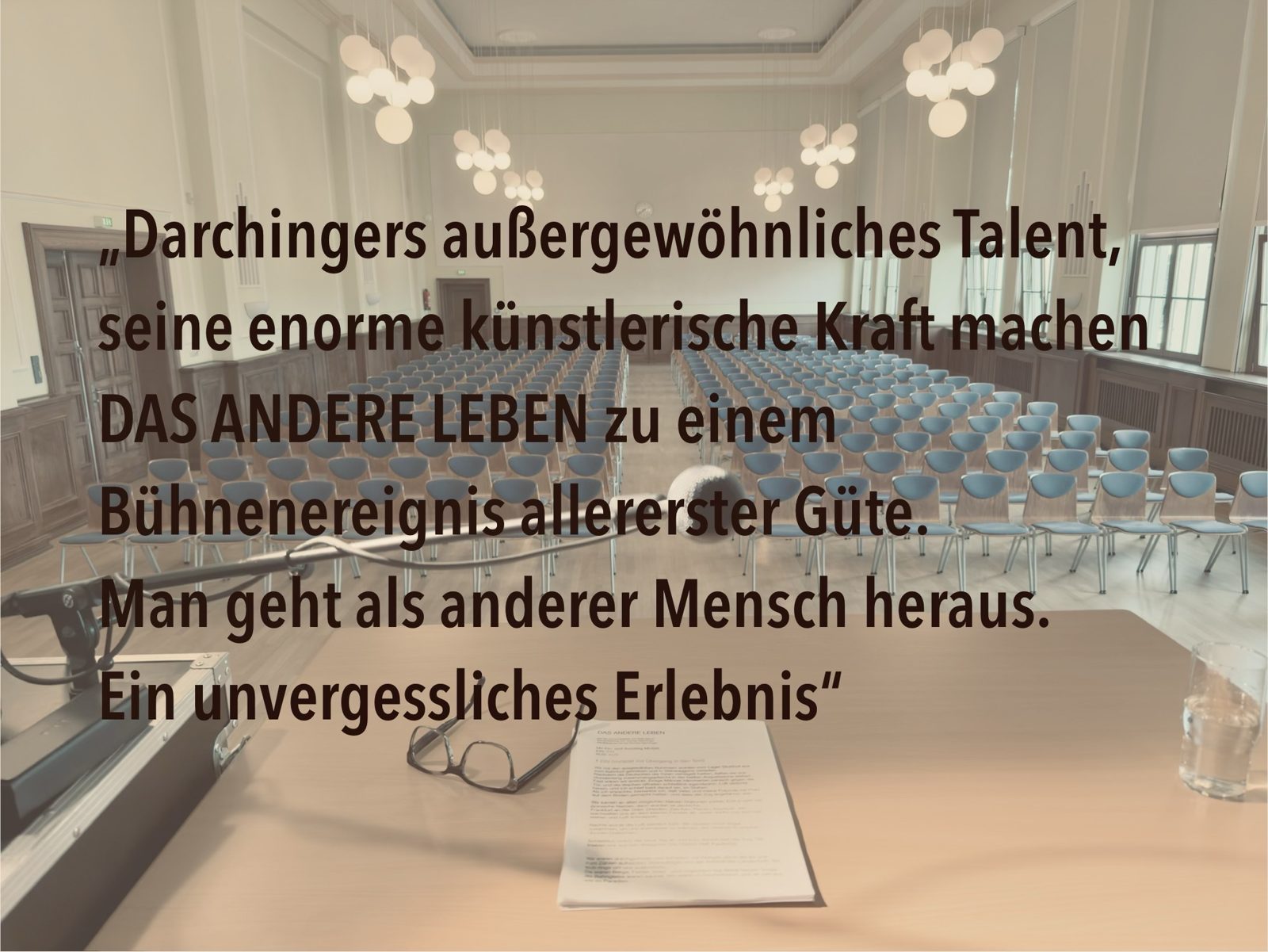 „Darchingers außergewöhnliches Talent, seine enorme künstlerische Kraft machen DAS ANDERE LEBEN zu einem Bühnenereignis allererster Güte. Man geht als anderer Mensch heraus. Ein unvergessliches Erlebnis“